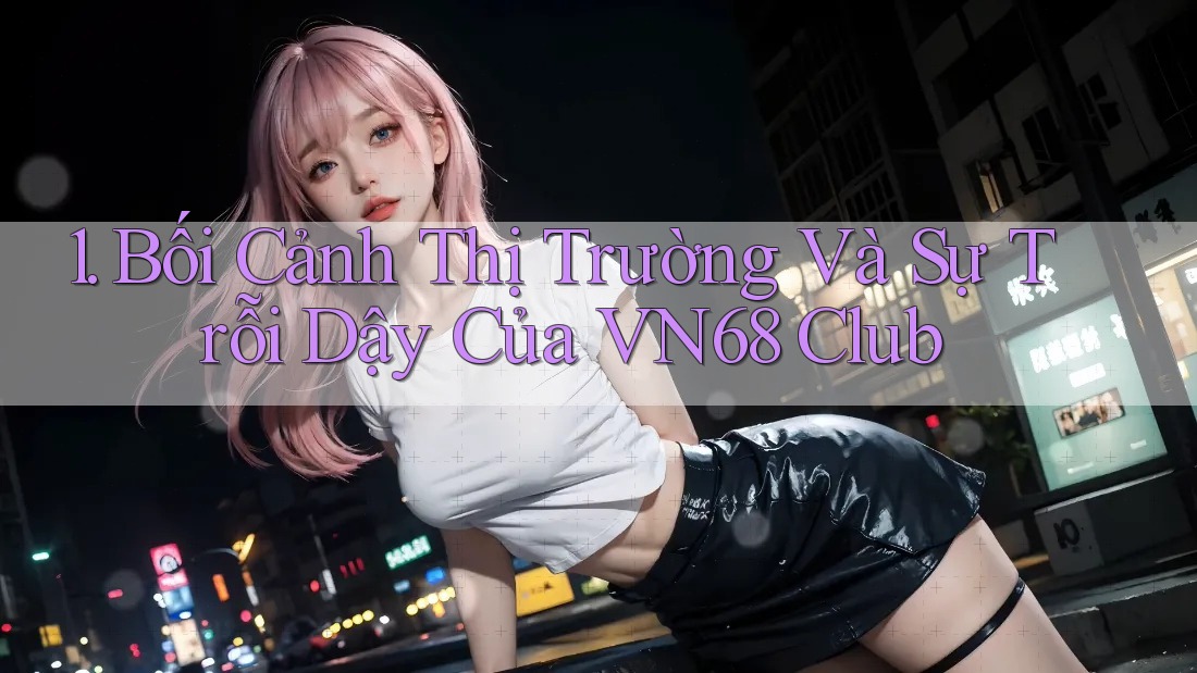 1. Bối Cảnh Thị Trường Và Sự Trỗi Dậy Của VN68 Club 1. Bối Cảnh Thị Trường Và Sự Trỗi Dậy Của VN68 Club