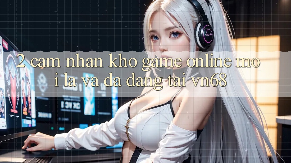 2. Cảm nhận Kho Game Online Mới Lạ Và Đa Dạng Tại vn68 2. Cảm nhận Kho Game Online Mới Lạ Và Đa Dạng Tại vn68