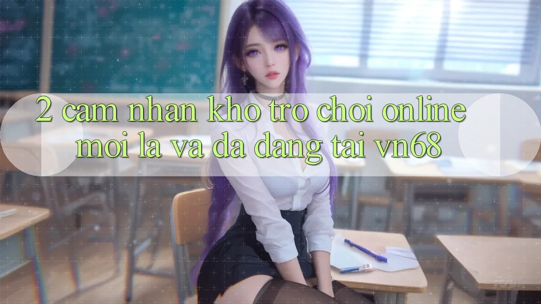 2. Cảm nhận Kho Trò chơi Online Mới Lạ Và Đa Dạng Tại vn68