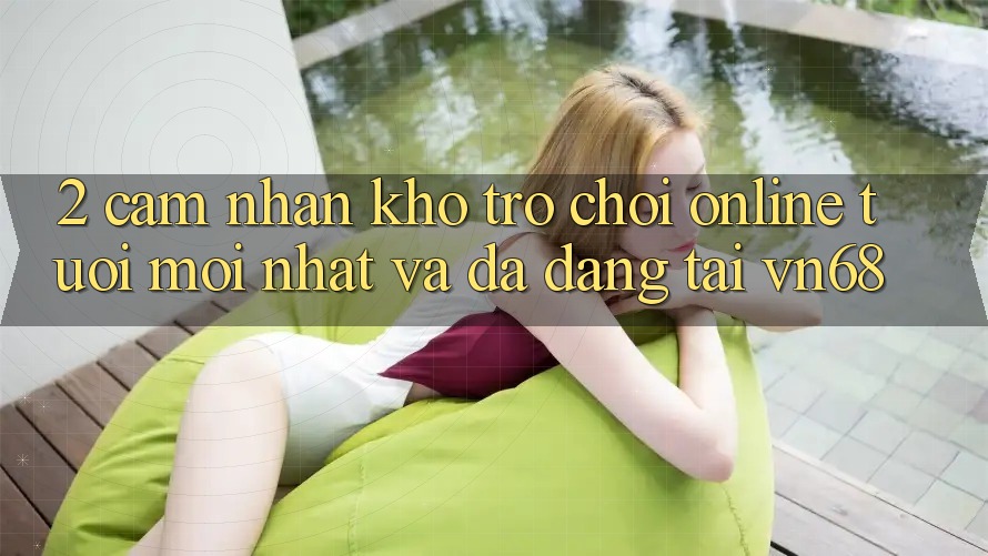 2. Cảm nhận Kho Trò chơi Online Tươi mới nhất Và Đa Dạng Tại vn68 2. Cảm nhận Kho Trò chơi Online Tươi mới nhất Và Đa Dạng Tại vn68