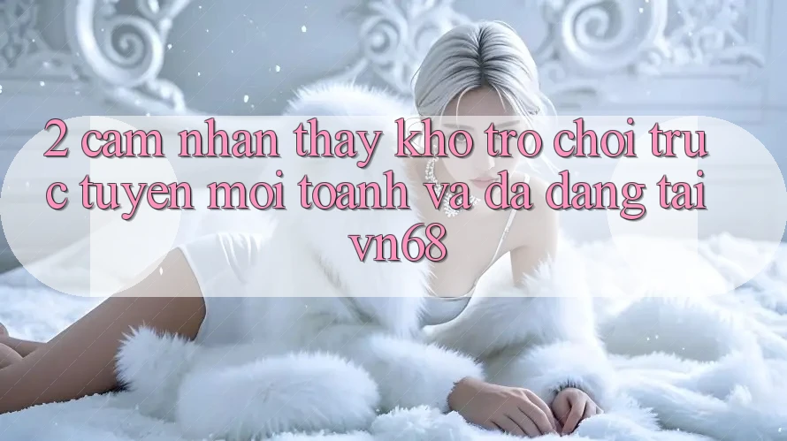 2. Cảm nhận thấy Kho Trò chơi trực tuyến Mới toanh Và Đa Dạng Tại vn68 2. Cảm nhận thấy Kho Trò chơi trực tuyến Mới toanh Và Đa Dạng Tại vn68