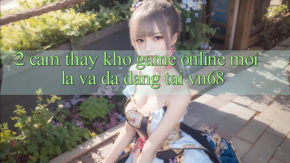 2. Cảm thấy Kho Game Online Mới Lạ Và Đa Dạng Tại vn68