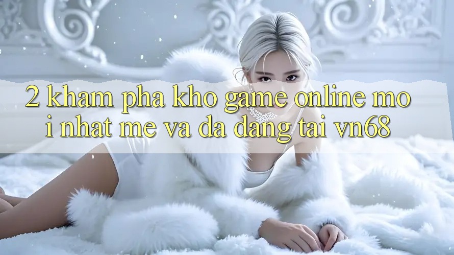 2. Khám Phá Kho Game Online Mới nhất mẻ Và Đa Dạng Tại vn68