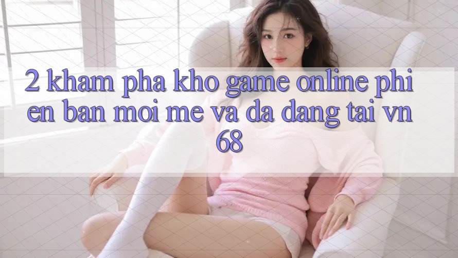 2. Khám Phá Kho Game Online Phiên bản mới mẻ Và Đa Dạng Tại vn68