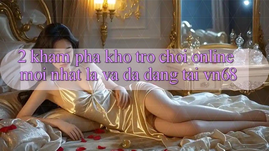 2. Khám Phá Kho Trò chơi Online Mới nhất Lạ Và Đa Dạng Tại vn68 2. Khám Phá Kho Trò chơi Online Mới nhất Lạ Và Đa Dạng Tại vn68
