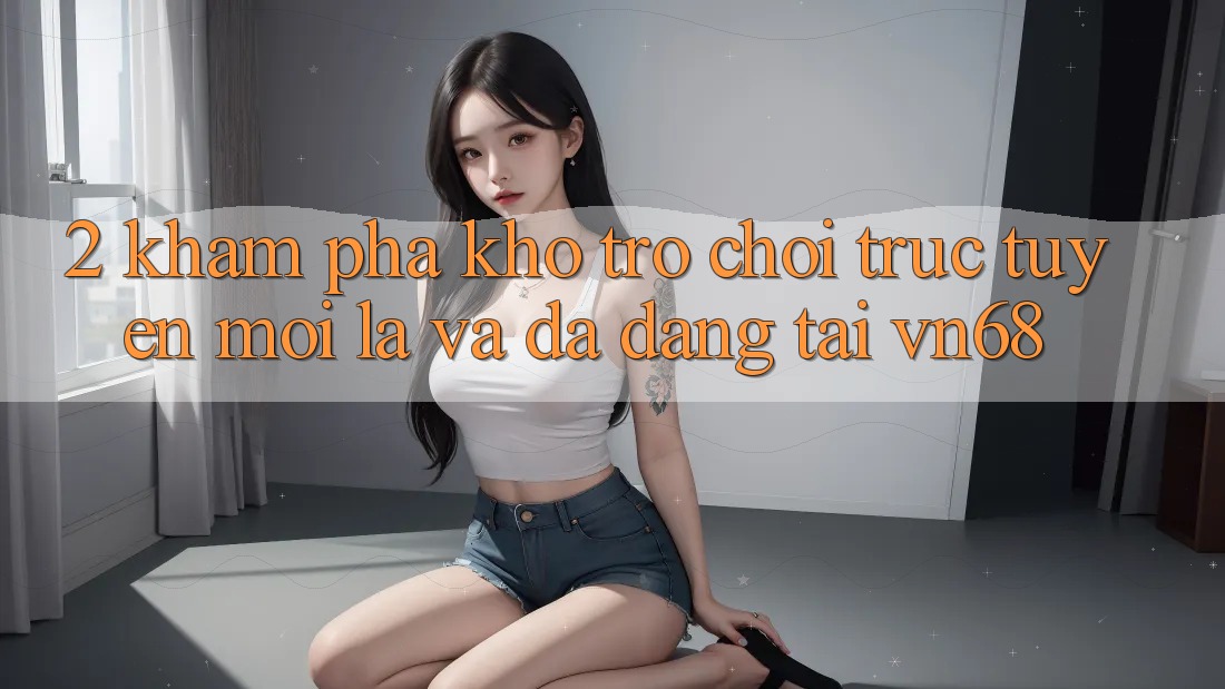 2. Khám Phá Kho Trò chơi trực tuyến Mới Lạ Và Đa Dạng Tại vn68