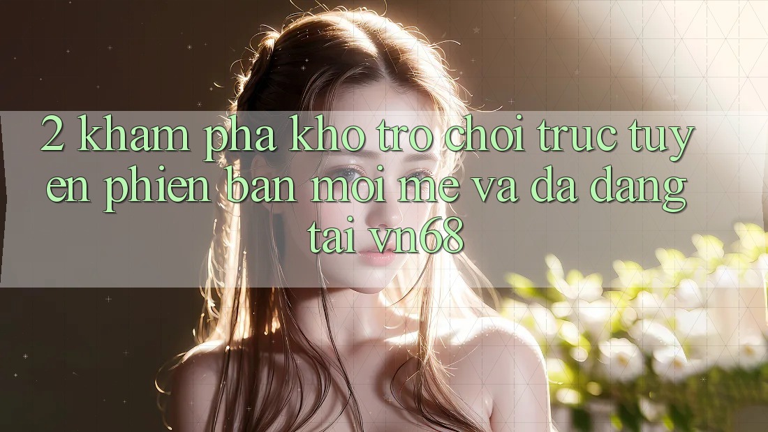 2. Khám Phá Kho Trò chơi trực tuyến Phiên bản mới mẻ Và Đa Dạng Tại vn68