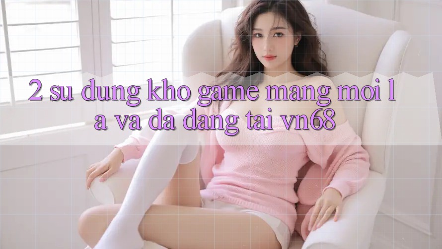 2. Sử dụng Kho Game mạng Mới Lạ Và Đa Dạng Tại vn68 2. Sử dụng Kho Game mạng Mới Lạ Và Đa Dạng Tại vn68