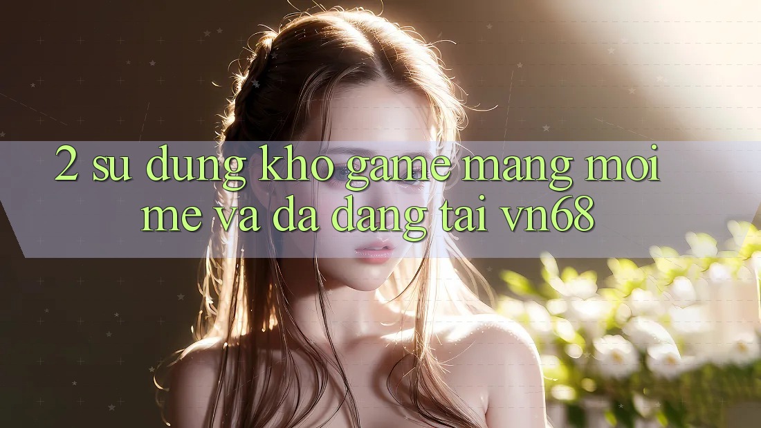 2. Sử dụng Kho Game mạng Mới mẻ Và Đa Dạng Tại vn68 2. Sử dụng Kho Game mạng Mới mẻ Và Đa Dạng Tại vn68