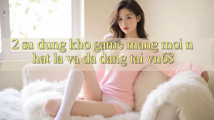 2. Sử dụng Kho Game mạng Mới nhất Lạ Và Đa Dạng Tại vn68