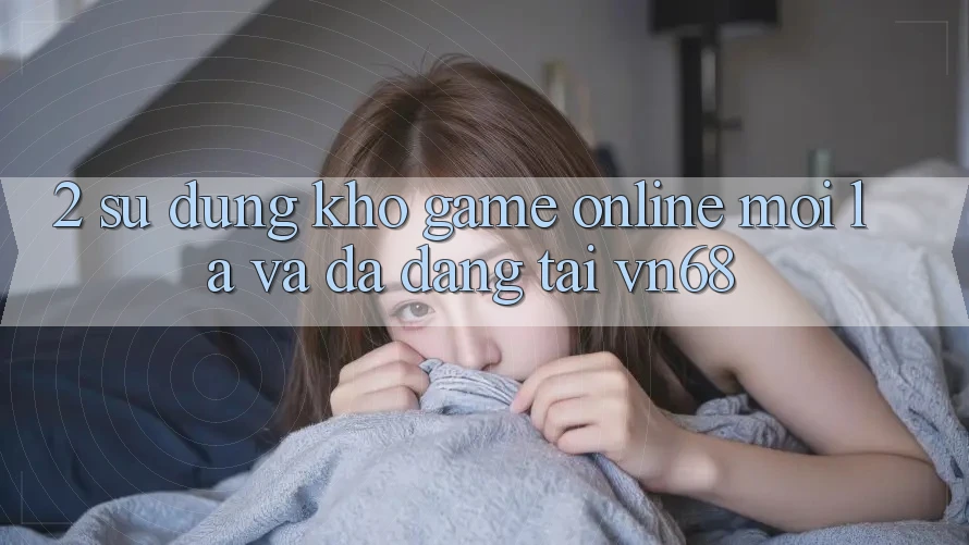 2. Sử dụng Kho Game Online Mới lạ Và Đa Dạng Tại vn68