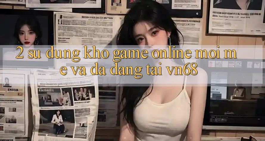 2. Sử dụng Kho Game Online Mới mẻ Và Đa Dạng Tại vn68 2. Sử dụng Kho Game Online Mới mẻ Và Đa Dạng Tại vn68