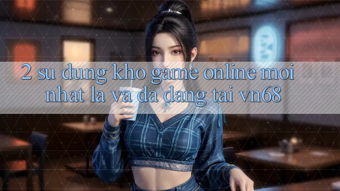 2. Sử dụng Kho Game Online Mới nhất Lạ Và Đa Dạng Tại vn68 2. Sử dụng Kho Game Online Mới nhất Lạ Và Đa Dạng Tại vn68