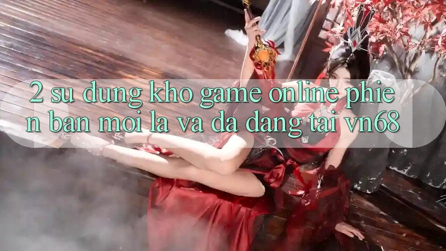 2. Sử dụng Kho Game Online Phiên bản mới Lạ Và Đa Dạng Tại vn68