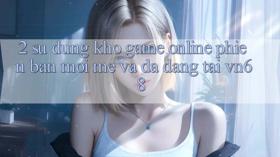 2. Sử dụng Kho Game Online Phiên bản mới mẻ Và Đa Dạng Tại vn68 2. Sử dụng Kho Game Online Phiên bản mới mẻ Và Đa Dạng Tại vn68