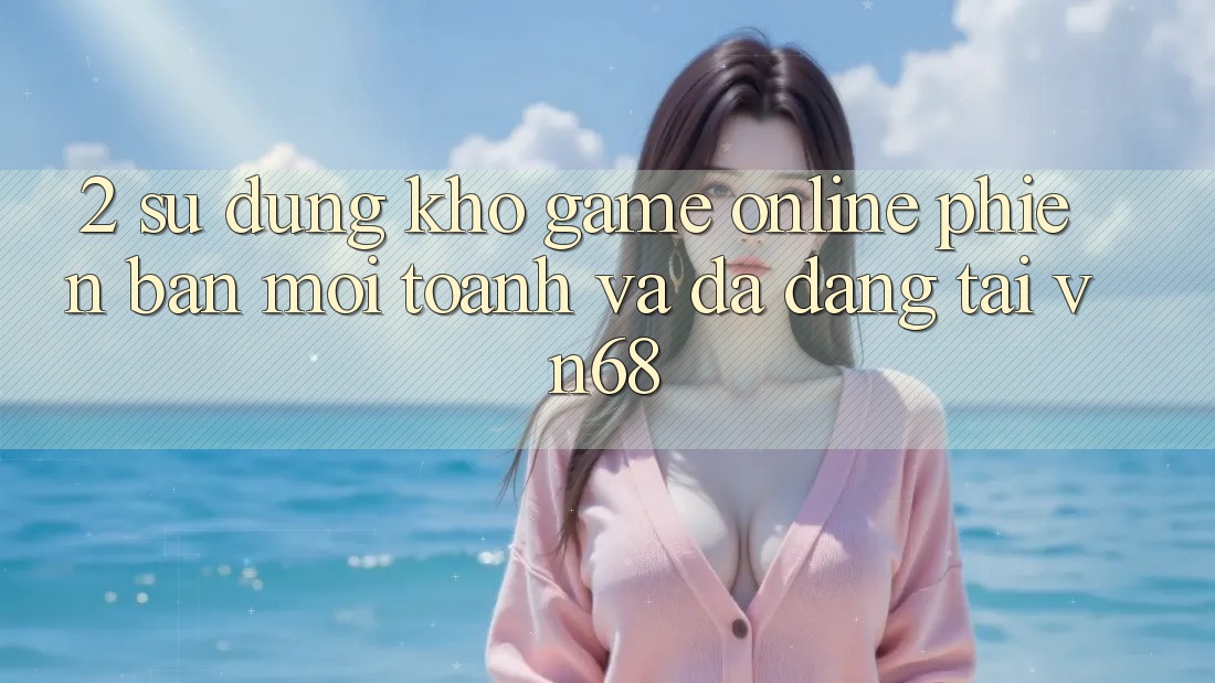 2. Sử dụng Kho Game Online Phiên bản mới toanh Và Đa Dạng Tại vn68 2. Sử dụng Kho Game Online Phiên bản mới toanh Và Đa Dạng Tại vn68