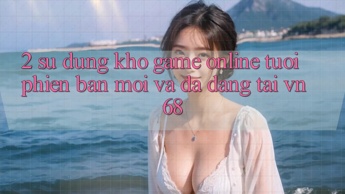 2. Sử dụng Kho Game Online Tươi phiên bản mới Và Đa Dạng Tại vn68