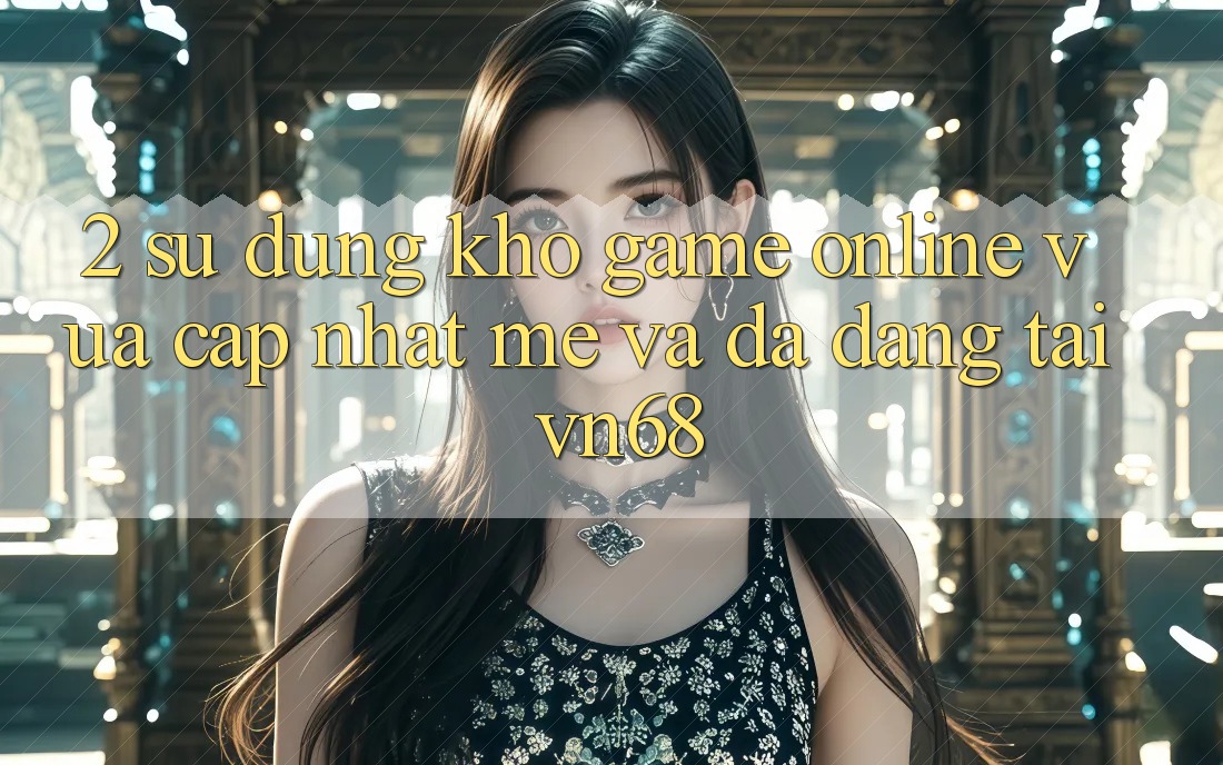 2. Sử dụng Kho Game Online Vừa cập nhật mẻ Và Đa Dạng Tại vn68