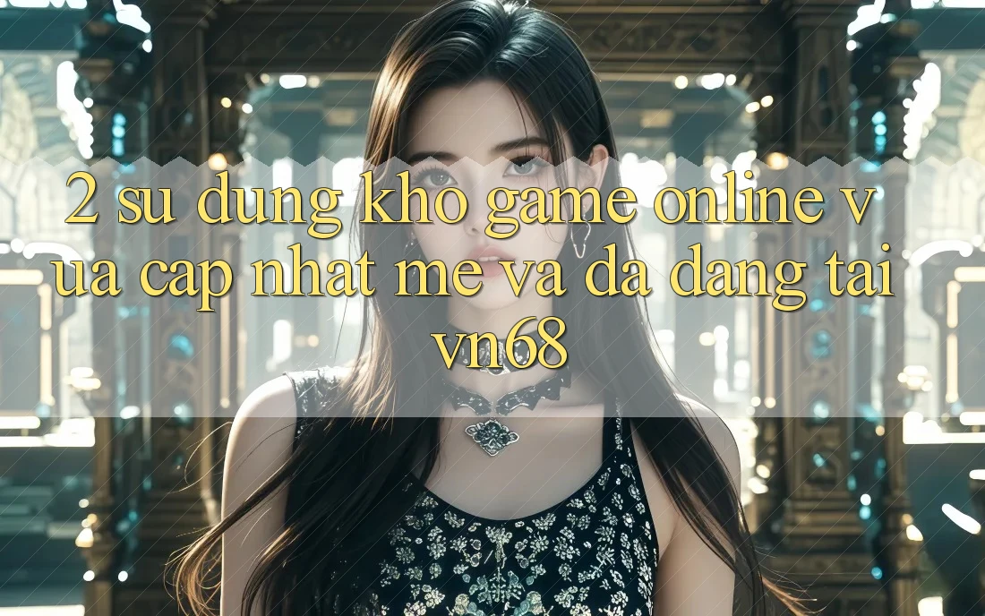 2. Sử dụng Kho Game online Vừa cập nhật mẻ Và Đa Dạng Tại vn68