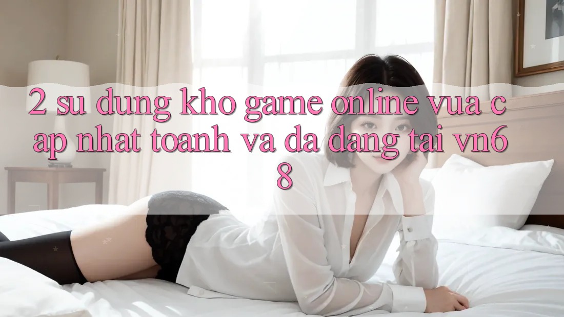 2. Sử dụng Kho Game Online Vừa cập nhật toanh Và Đa Dạng Tại vn68