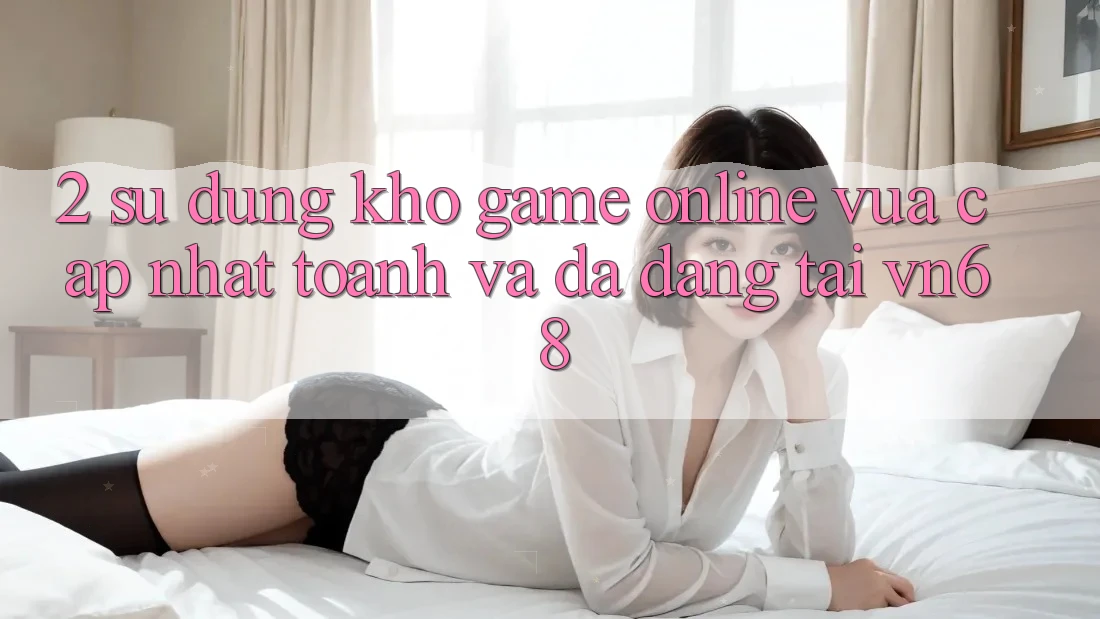 2. Sử dụng Kho Game Online Vừa cập nhật toanh Và Đa Dạng Tại vn68 2. Sử dụng Kho Game Online Vừa cập nhật toanh Và Đa Dạng Tại vn68