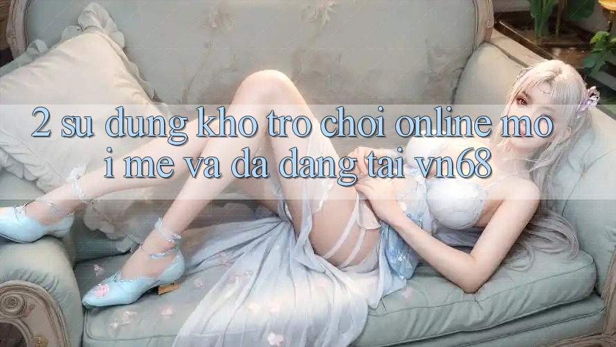2. Sử dụng Kho Trò chơi Online Mới mẻ Và Đa Dạng Tại vn68 2. Sử dụng Kho Trò chơi Online Mới mẻ Và Đa Dạng Tại vn68