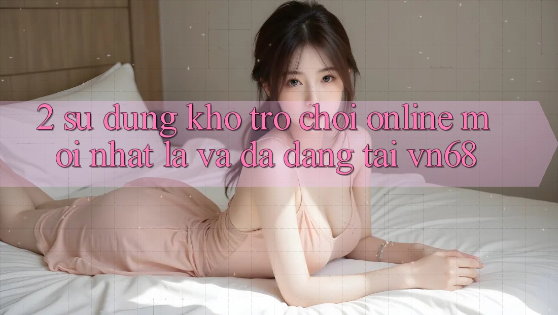2. Sử dụng Kho Trò chơi Online Mới nhất Lạ Và Đa Dạng Tại vn68
