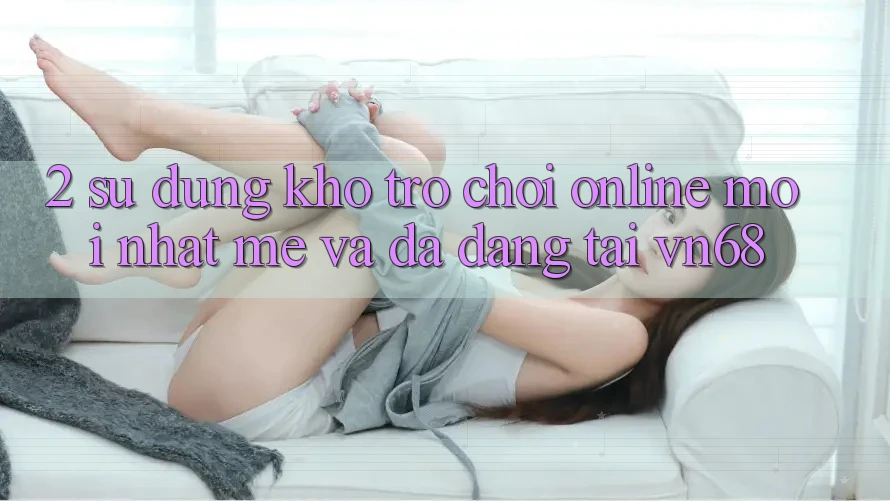 2. Sử dụng Kho Trò chơi Online Mới nhất mẻ Và Đa Dạng Tại vn68