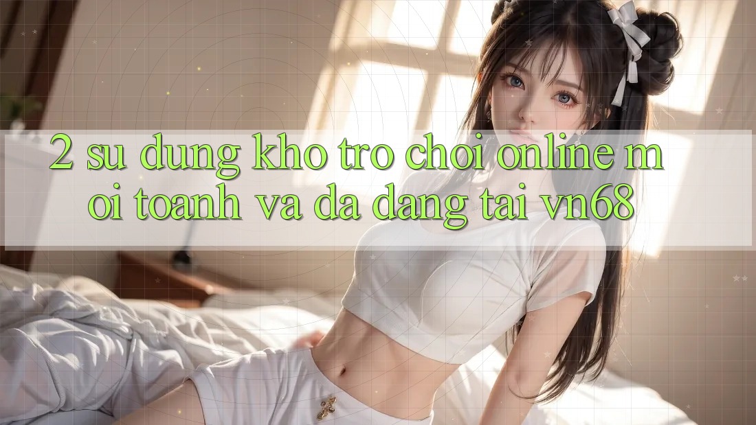 2. Sử dụng Kho Trò chơi Online Mới toanh Và Đa Dạng Tại vn68