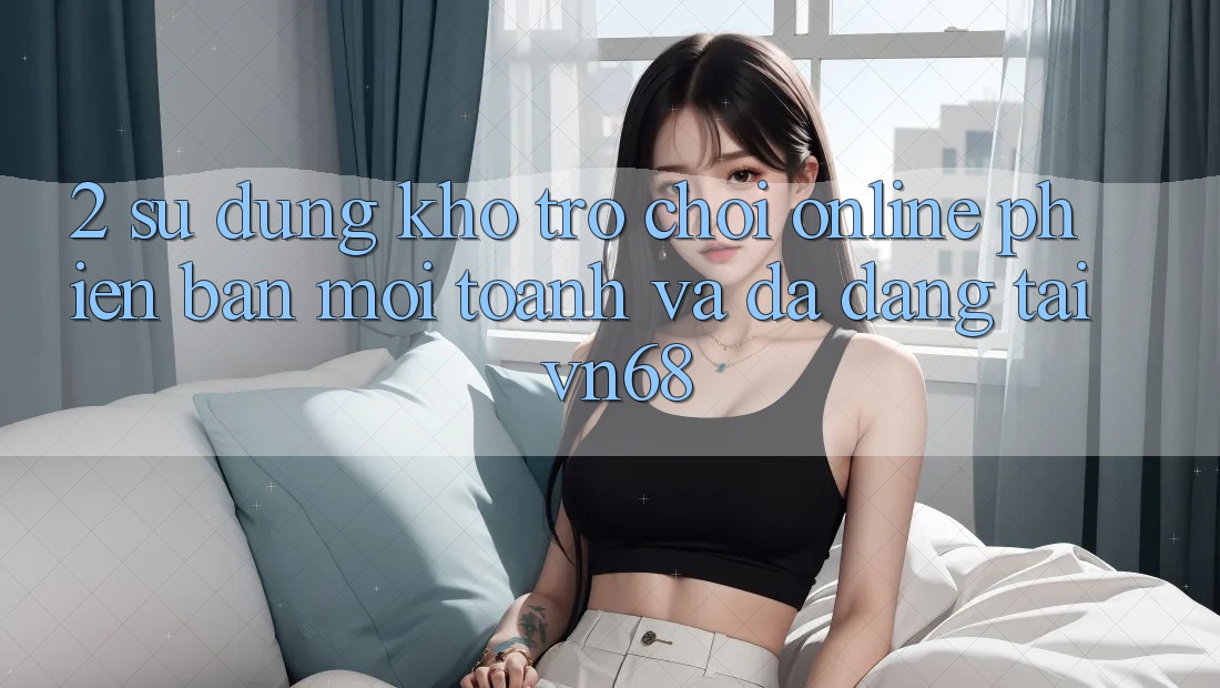 2. Sử dụng Kho Trò chơi Online Phiên bản mới toanh Và Đa Dạng Tại vn68 2. Sử dụng Kho Trò chơi Online Phiên bản mới toanh Và Đa Dạng Tại vn68