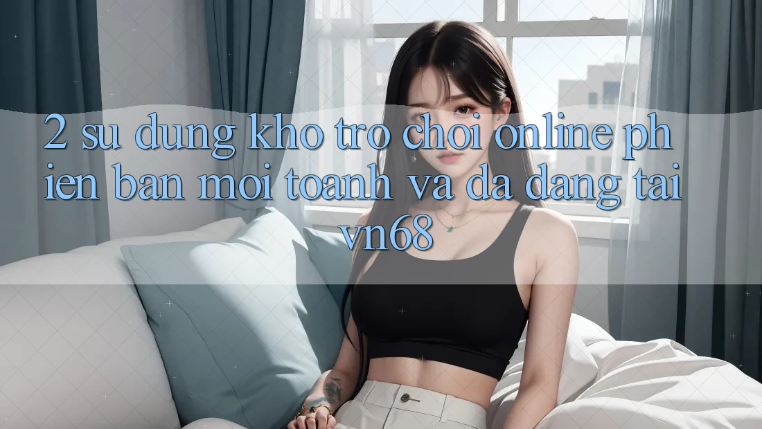 2. Sử dụng Kho Trò chơi Online Phiên bản mới toanh Và Đa Dạng Tại vn68 2. Sử dụng Kho Trò chơi Online Phiên bản mới toanh Và Đa Dạng Tại vn68