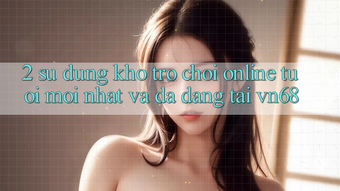 2. Sử dụng Kho Trò chơi Online Tươi mới nhất Và Đa Dạng Tại vn68 2. Sử dụng Kho Trò chơi Online Tươi mới nhất Và Đa Dạng Tại vn68