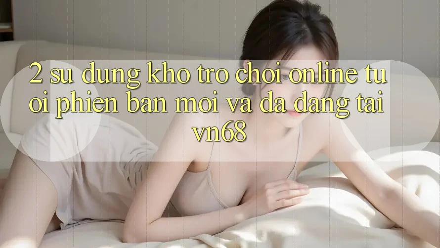 2. Sử dụng Kho Trò chơi Online Tươi phiên bản mới Và Đa Dạng Tại vn68 2. Sử dụng Kho Trò chơi Online Tươi phiên bản mới Và Đa Dạng Tại vn68
