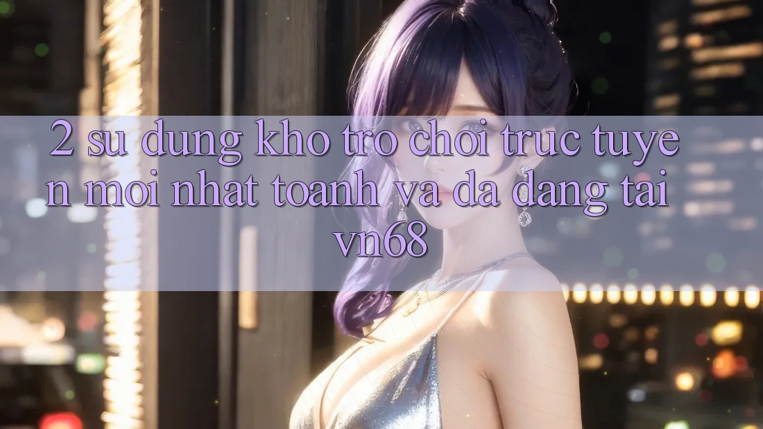 2. Sử dụng Kho Trò chơi trực tuyến Mới nhất toanh Và Đa Dạng Tại vn68 2. Sử dụng Kho Trò chơi trực tuyến Mới nhất toanh Và Đa Dạng Tại vn68