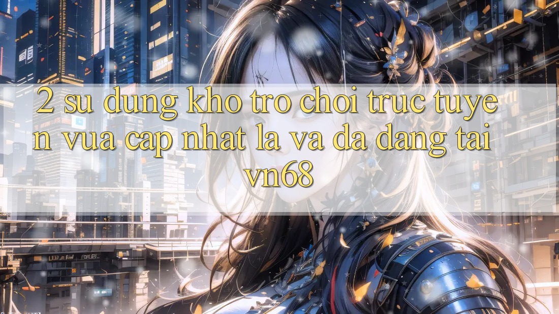 2. Sử dụng Kho Trò chơi trực tuyến Vừa cập nhật Lạ Và Đa Dạng Tại vn68 2. Sử dụng Kho Trò chơi trực tuyến Vừa cập nhật Lạ Và Đa Dạng Tại vn68