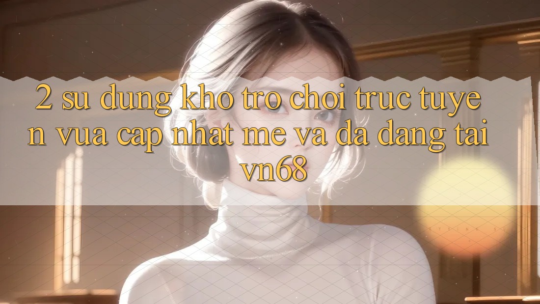 2. Sử dụng Kho Trò chơi trực tuyến Vừa cập nhật mẻ Và Đa Dạng Tại vn68