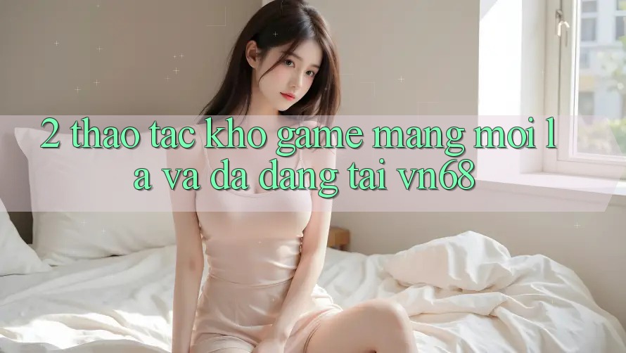 2. Thao tác Kho Game mạng Mới Lạ Và Đa Dạng Tại vn68