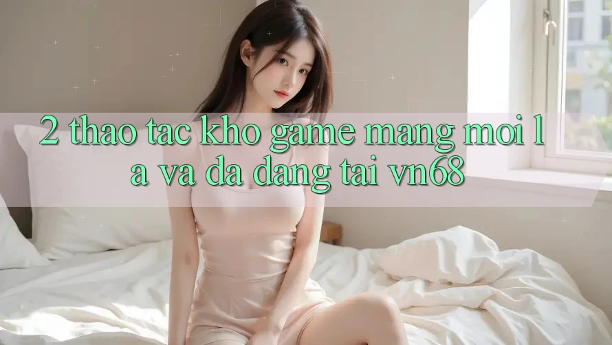 2. Thao tác Kho Game mạng Mới Lạ Và Đa Dạng Tại vn68 2. Thao tác Kho Game mạng Mới Lạ Và Đa Dạng Tại vn68