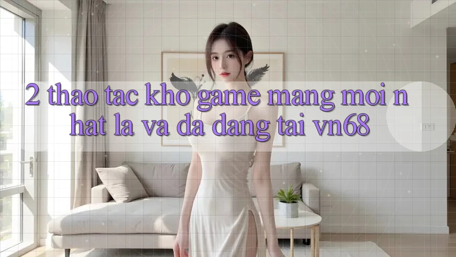 2. Thao tác Kho Game mạng Mới nhất Lạ Và Đa Dạng Tại vn68