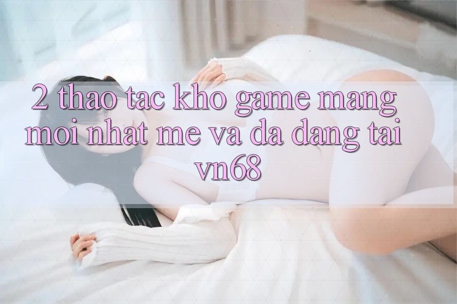 2. Thao tác Kho Game mạng Mới nhất mẻ Và Đa Dạng Tại vn68