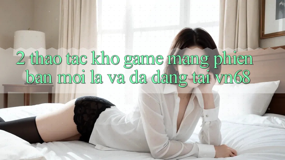2. Thao tác Kho Game mạng Phiên bản mới Lạ Và Đa Dạng Tại vn68 2. Thao tác Kho Game mạng Phiên bản mới Lạ Và Đa Dạng Tại vn68