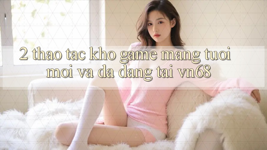 2. Thao tác Kho Game mạng Tươi mới Và Đa Dạng Tại vn68 2. Thao tác Kho Game mạng Tươi mới Và Đa Dạng Tại vn68