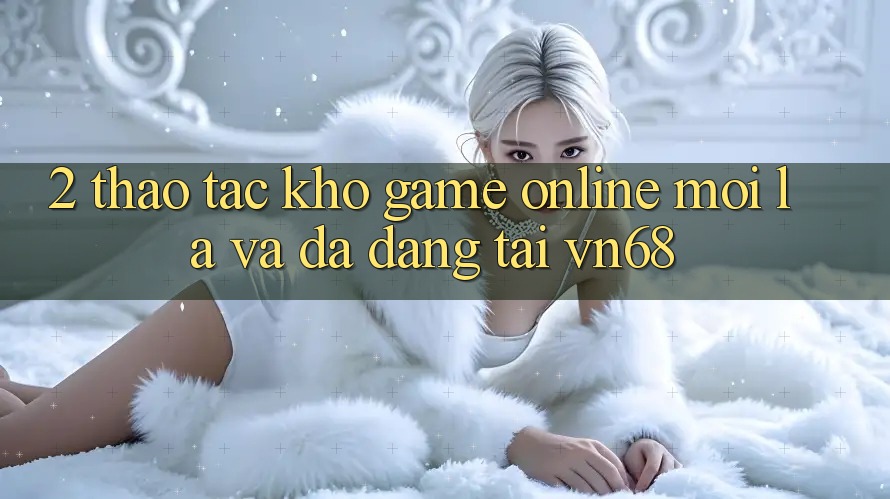 2. Thao tác Kho Game Online Mới lạ Và Đa Dạng Tại vn68