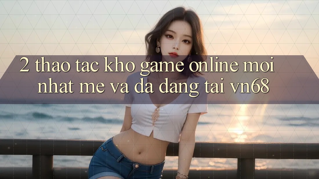 2. Thao tác Kho Game online Mới nhất mẻ Và Đa Dạng Tại vn68