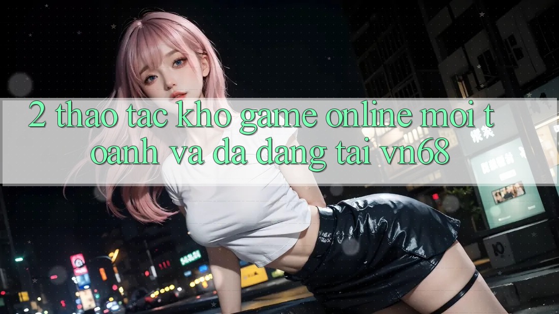 2. Thao tác Kho Game Online Mới toanh Và Đa Dạng Tại vn68