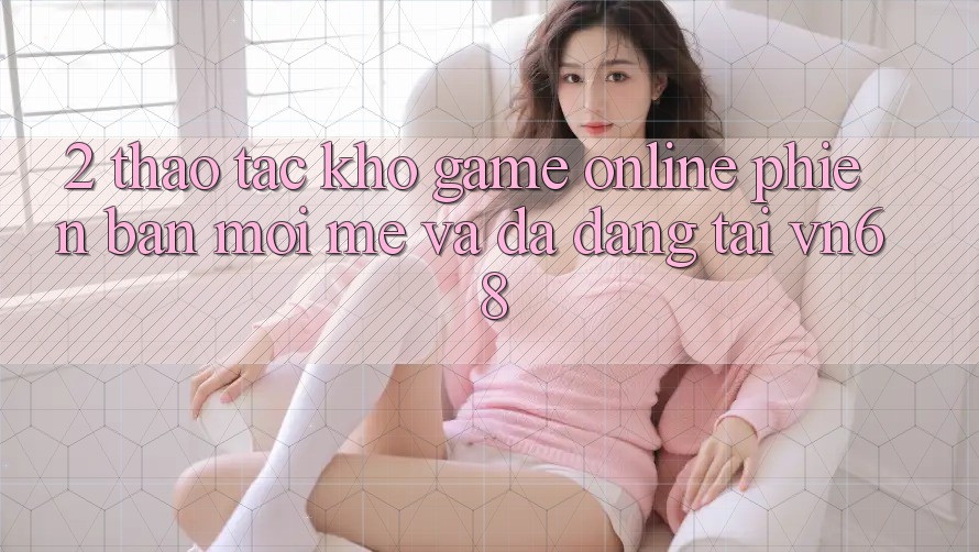 2. Thao tác Kho Game Online Phiên bản mới mẻ Và Đa Dạng Tại vn68 2. Thao tác Kho Game Online Phiên bản mới mẻ Và Đa Dạng Tại vn68
