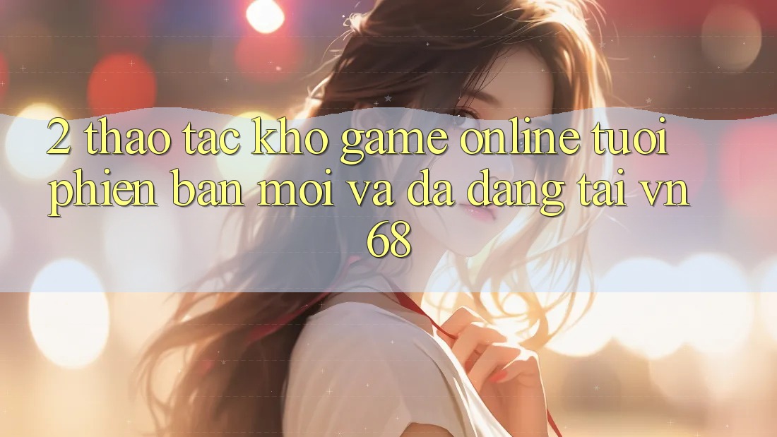 2. Thao tác Kho Game online Tươi phiên bản mới Và Đa Dạng Tại vn68 2. Thao tác Kho Game online Tươi phiên bản mới Và Đa Dạng Tại vn68