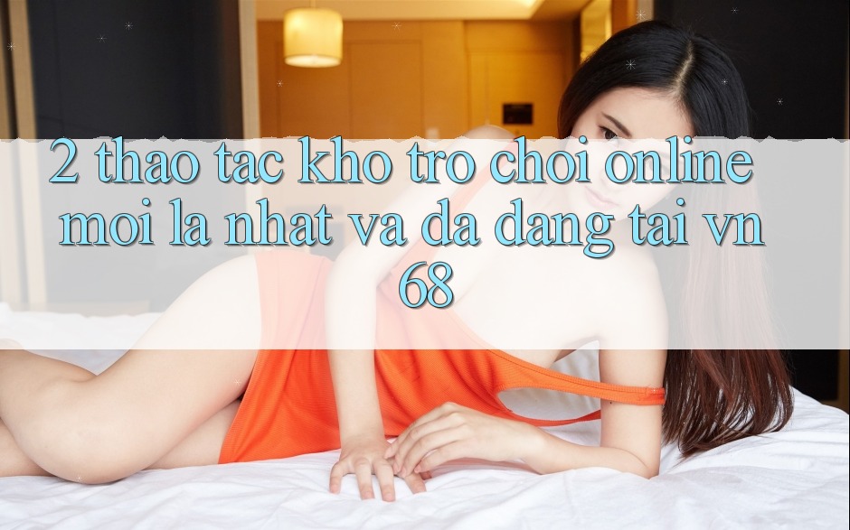 2. Thao tác Kho Trò chơi Online Mới lạ nhất Và Đa Dạng Tại vn68 2. Thao tác Kho Trò chơi Online Mới lạ nhất Và Đa Dạng Tại vn68
