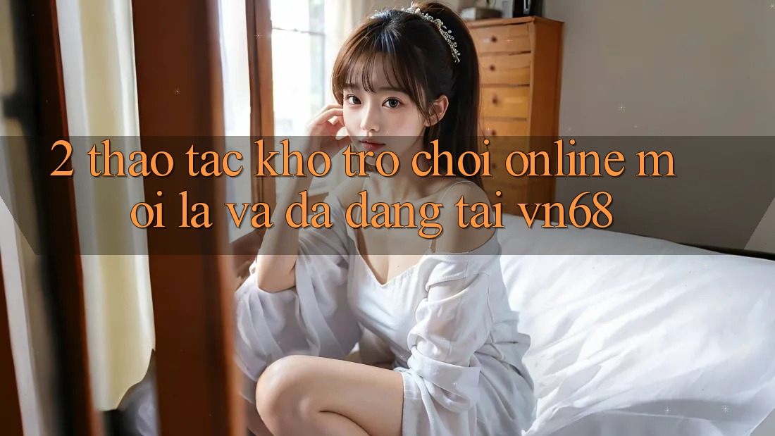 2. Thao tác Kho Trò chơi Online Mới Lạ Và Đa Dạng Tại vn68 2. Thao tác Kho Trò chơi Online Mới Lạ Và Đa Dạng Tại vn68