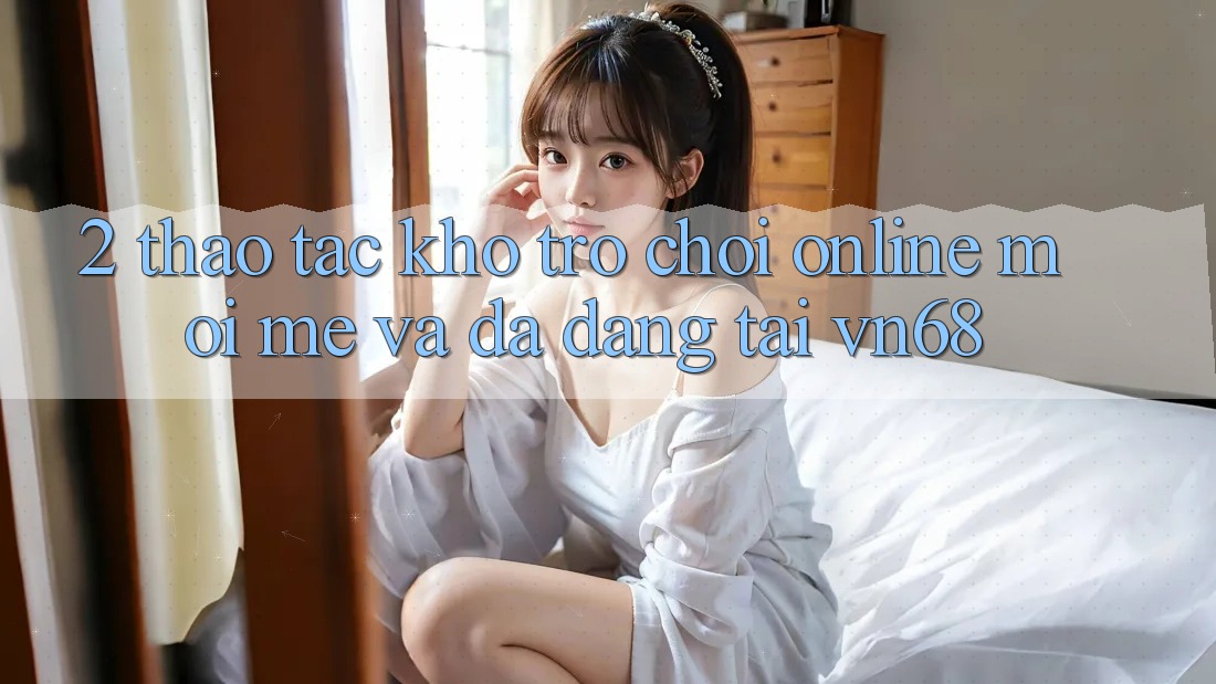 2. Thao tác Kho Trò chơi Online Mới mẻ Và Đa Dạng Tại vn68